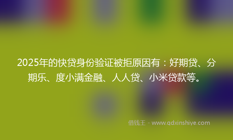 2025年的快贷身份验证被拒原因有：好期贷、分期乐、度小满金融、人人贷、小米贷款等。