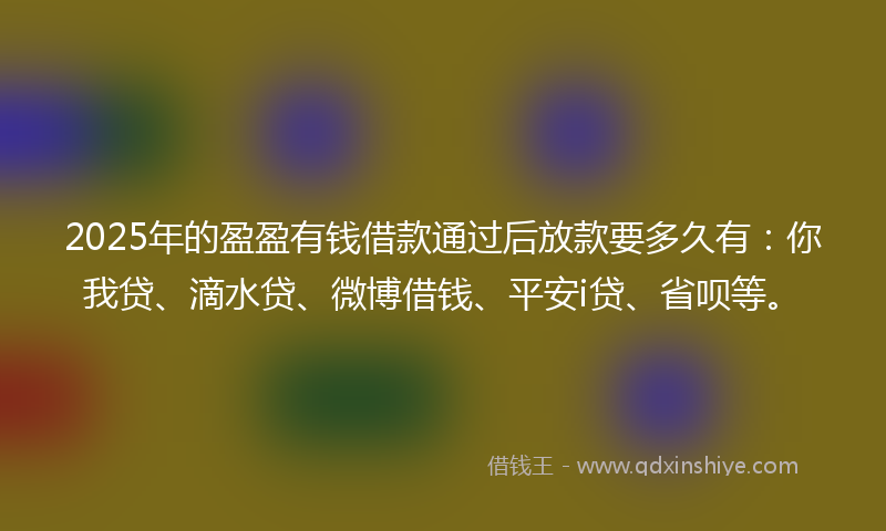 2025年的盈盈有钱借款通过后放款要多久有：你我贷、滴水贷、微博借钱、平安i贷、省呗等。