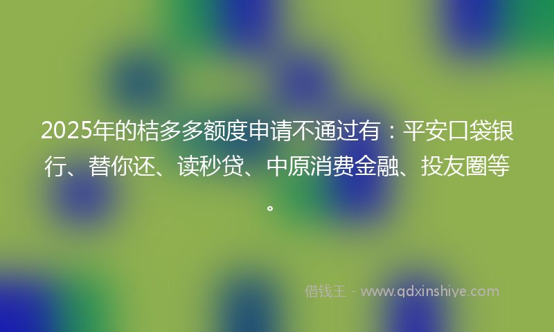 2025年的桔多多额度申请不通过有：平安口袋银行、替你还、读秒贷、中原消费金融、投友圈等。