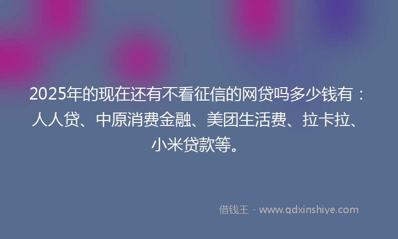 2025年的现在还有不看征信的网贷吗多少钱有：人人贷、中原消费金融、美团生活费、拉卡拉、小米贷款等。