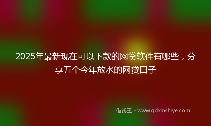 2025年最新现在可以下款的网贷软件有哪些，分享五个今年放水的网贷口子