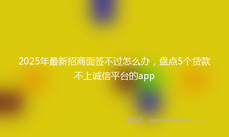 2025年最新招商面签不过怎么办，盘点5个贷款不上诚信平台的app