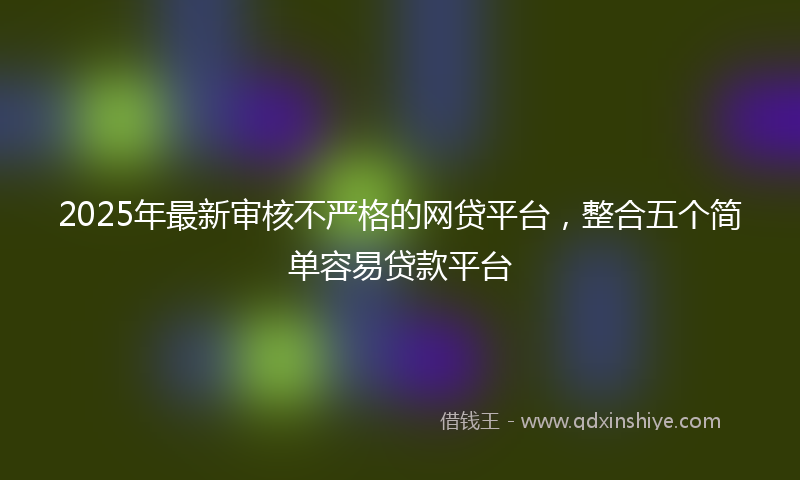 2025年最新审核不严格的网贷平台，整合五个简单容易贷款平台