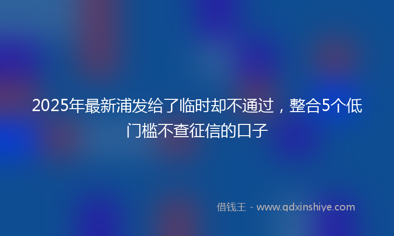2025年最新浦发给了临时却不通过，整合5个低门槛不查征信的口子