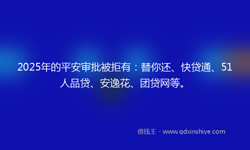 2025年的平安审批被拒有：替你还、快贷通、51人品贷、安逸花、团贷网等。