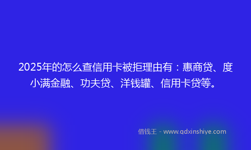 2025年的怎么查信用卡被拒理由有：惠商贷、度小满金融、功夫贷、洋钱罐、信用卡贷等。