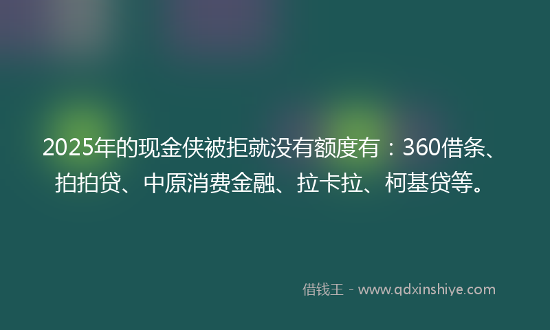 2025年的现金侠被拒就没有额度有：360借条、拍拍贷、中原消费金融、拉卡拉、柯基贷等。