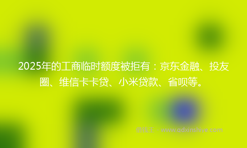 2025年的工商临时额度被拒有：京东金融、投友圈、维信卡卡贷、小米贷款、省呗等。