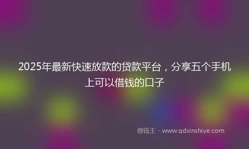 2025年最新快速放款的贷款平台，分享五个手机上可以借钱的口子