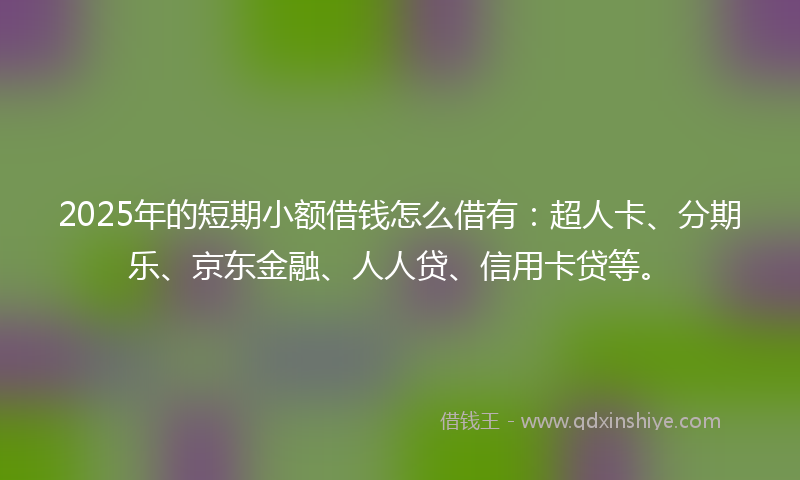 2025年的短期小额借钱怎么借有：超人卡、分期乐、京东金融、人人贷、信用卡贷等。