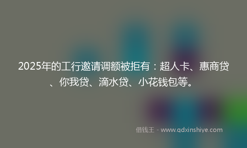 2025年的工行邀请调额被拒有：超人卡、惠商贷、你我贷、滴水贷、小花钱包等。