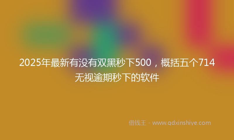2025年最新有没有双黑秒下500，概括五个714无视逾期秒下的软件