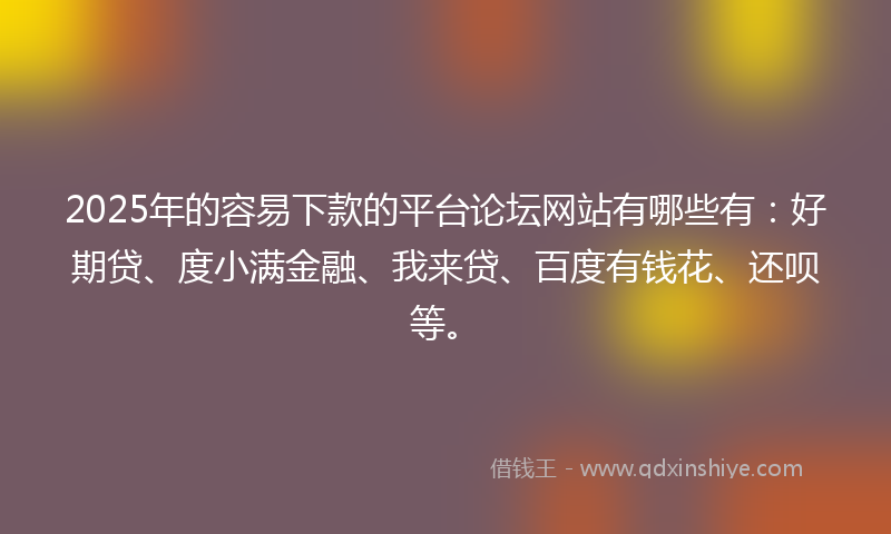 2025年的容易下款的平台论坛网站有哪些有：好期贷、度小满金融、我来贷、百度有钱花、还呗等。