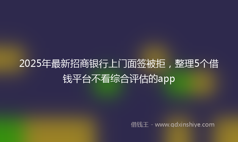 2025年最新招商银行上门面签被拒，整理5个借钱平台不看综合评估的app