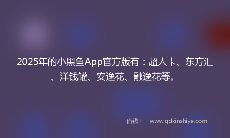 2025年的小黑鱼App官方版有：超人卡、东方汇、洋钱罐、安逸花、融逸花等。
