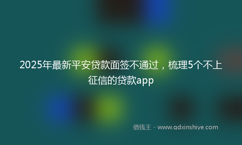 2025年最新平安贷款面签不通过，梳理5个不上征信的贷款app