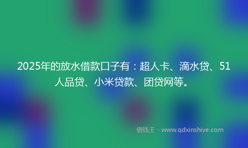 2025年的放水借款口子有：超人卡、滴水贷、51人品贷、小米贷款、团贷网等。