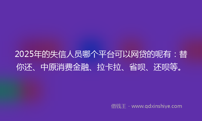 2025年的失信人员哪个平台可以网贷的呢有：替你还、中原消费金融、拉卡拉、省呗、还呗等。