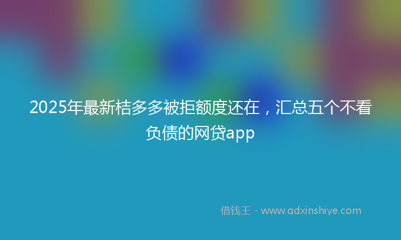 2025年最新桔多多被拒额度还在，汇总五个不看负债的网贷app