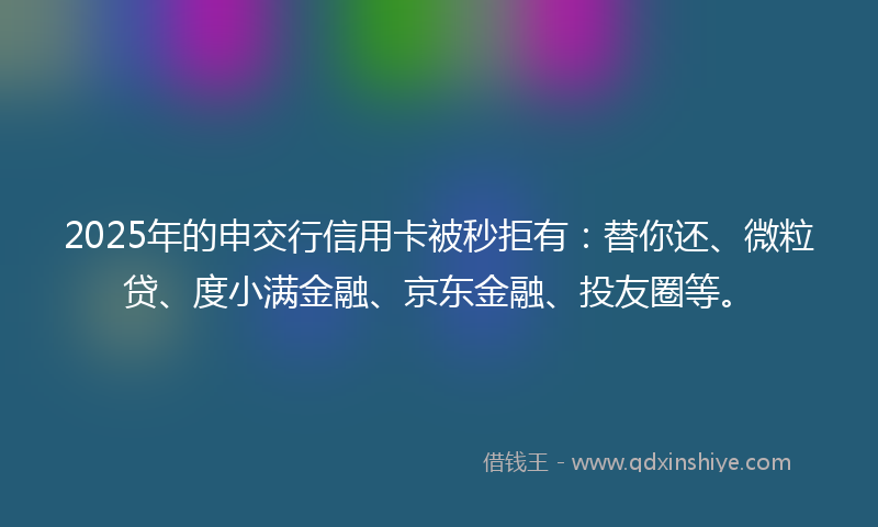 2025年的申交行信用卡被秒拒有：替你还、微粒贷、度小满金融、京东金融、投友圈等。