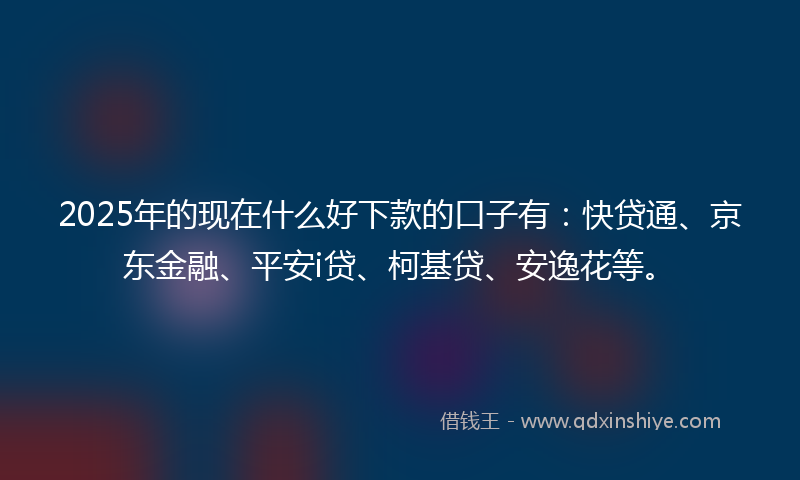 2025年的现在什么好下款的口子有：快贷通、京东金融、平安i贷、柯基贷、安逸花等。