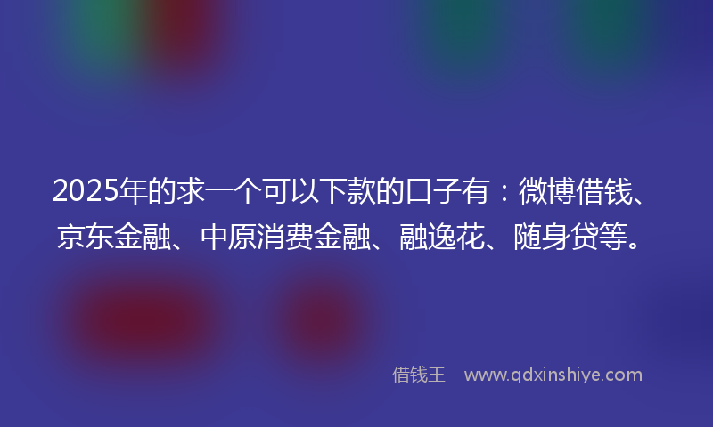 2025年的求一个可以下款的口子有：微博借钱、京东金融、中原消费金融、融逸花、随身贷等。