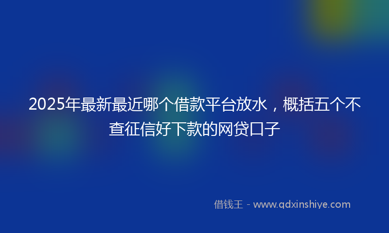2025年最新最近哪个借款平台放水，概括五个不查征信好下款的网贷口子