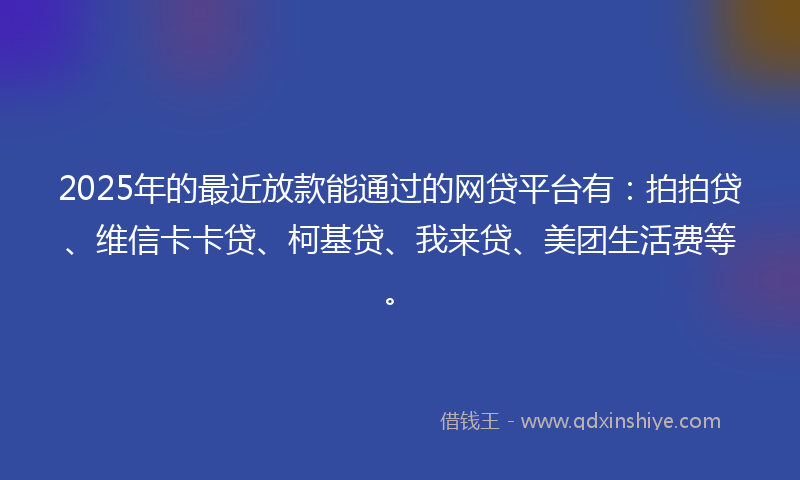 2025年的最近放款能通过的网贷平台有：拍拍贷、维信卡卡贷、柯基贷、我来贷、美团生活费等。