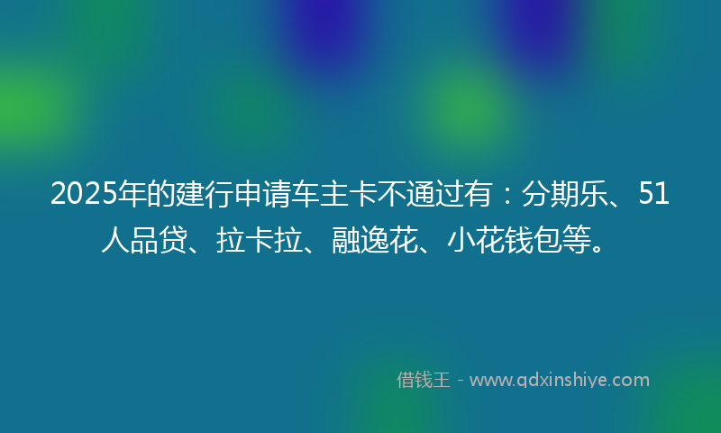 2025年的建行申请车主卡不通过有：分期乐、51人品贷、拉卡拉、融逸花、小花钱包等。