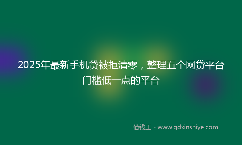2025年最新手机贷被拒清零，整理五个网贷平台门槛低一点的平台