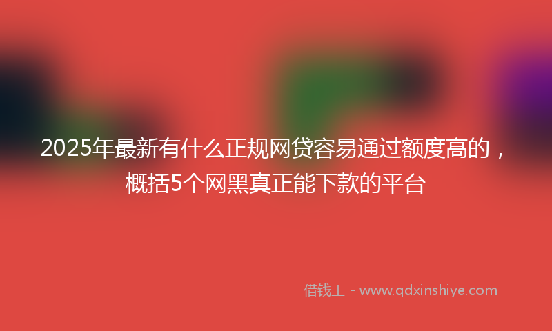 2025年最新有什么正规网贷容易通过额度高的，概括5个网黑真正能下款的平台