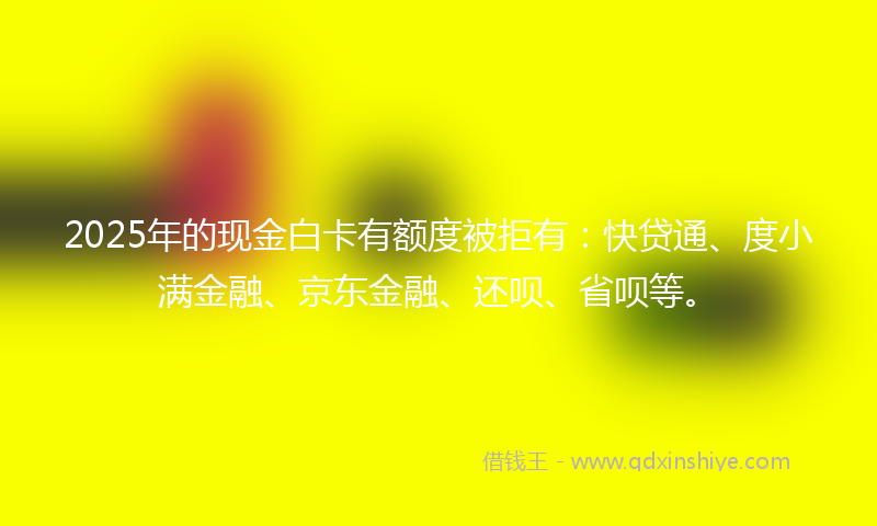 2025年的现金白卡有额度被拒有：快贷通、度小满金融、京东金融、还呗、省呗等。