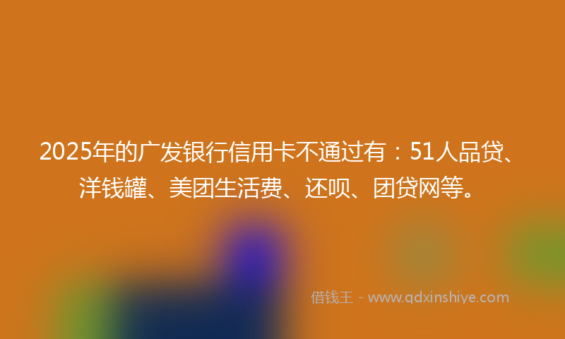 2025年的广发银行信用卡不通过有：51人品贷、洋钱罐、美团生活费、还呗、团贷网等。
