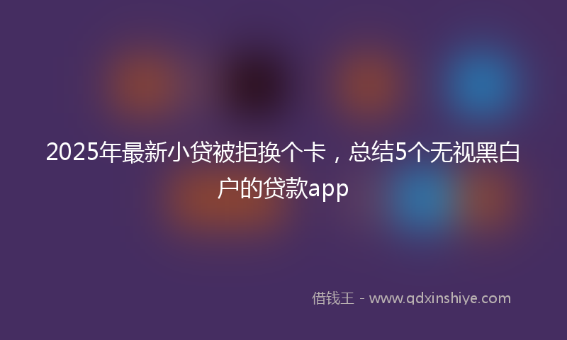 2025年最新小贷被拒换个卡，总结5个无视黑白户的贷款app