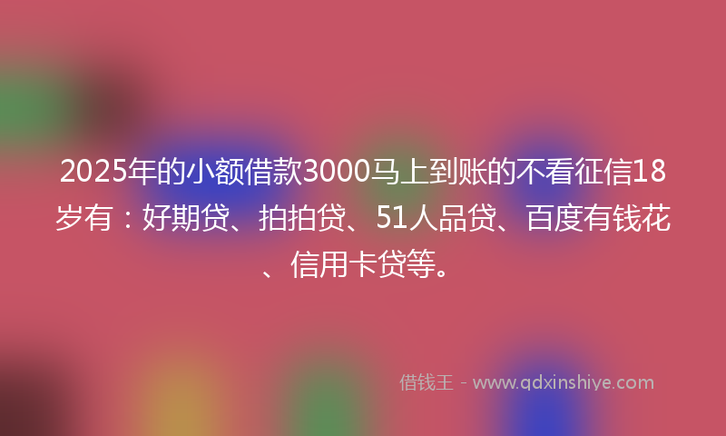 2025年的小额借款3000马上到账的不看征信18岁有：好期贷、拍拍贷、51人品贷、百度有钱花、信用卡贷等。