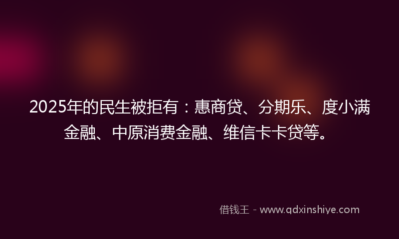 2025年的民生被拒有：惠商贷、分期乐、度小满金融、中原消费金融、维信卡卡贷等。