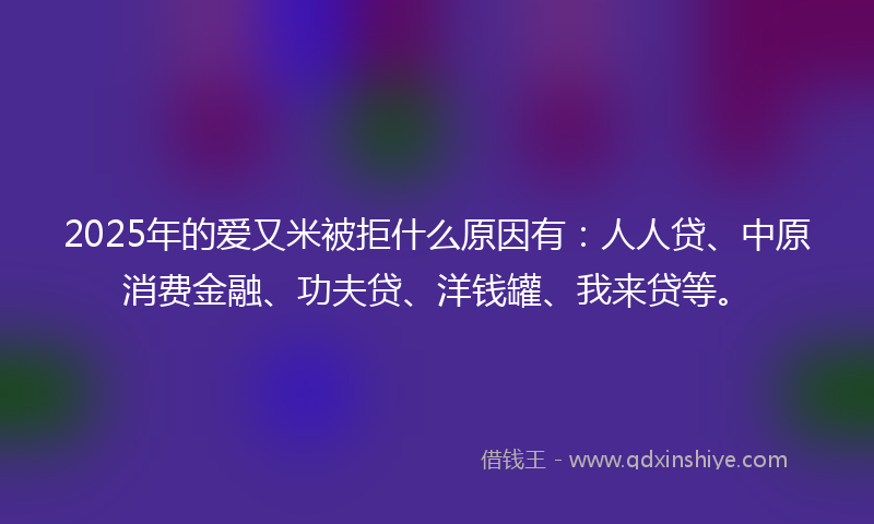 2025年的爱又米被拒什么原因有：人人贷、中原消费金融、功夫贷、洋钱罐、我来贷等。