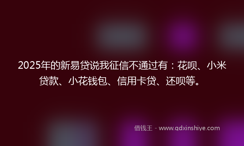 2025年的新易贷说我征信不通过有：花呗、小米贷款、小花钱包、信用卡贷、还呗等。