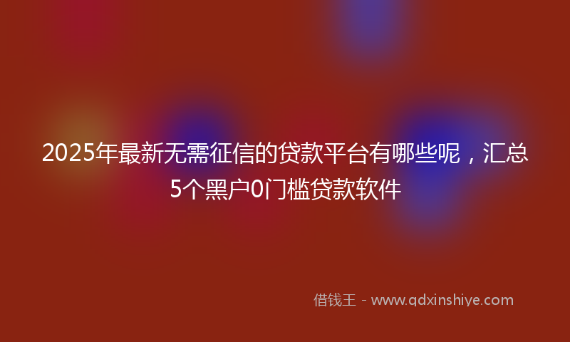 2025年最新无需征信的贷款平台有哪些呢，汇总5个黑户0门槛贷款软件