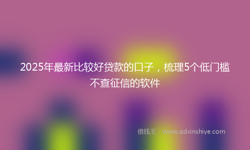 2025年最新比较好贷款的口子，梳理5个低门槛不查征信的软件