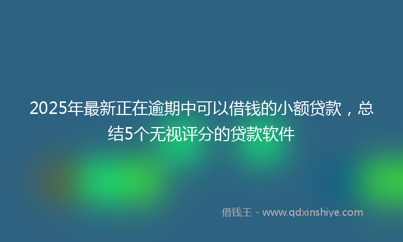 2025年最新正在逾期中可以借钱的小额贷款，总结5个无视评分的贷款软件