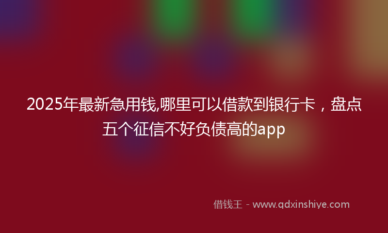 2025年最新急用钱,哪里可以借款到银行卡，盘点五个征信不好负债高的app