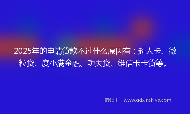 2025年的申请贷款不过什么原因有：超人卡、微粒贷、度小满金融、功夫贷、维信卡卡贷等。