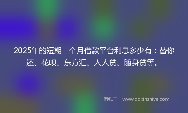 2025年的短期一个月借款平台利息多少有：替你还、花呗、东方汇、人人贷、随身贷等。