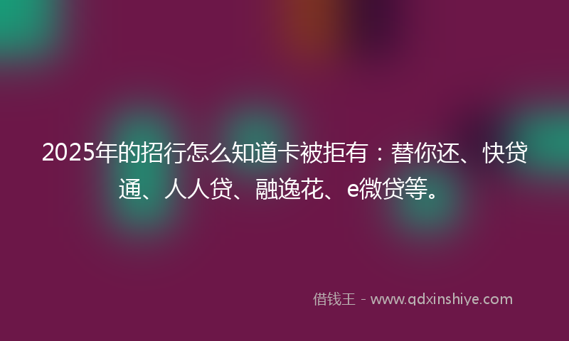 2025年的招行怎么知道卡被拒有：替你还、快贷通、人人贷、融逸花、e微贷等。