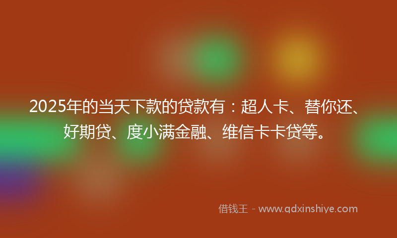 2025年的当天下款的贷款有：超人卡、替你还、好期贷、度小满金融、维信卡卡贷等。