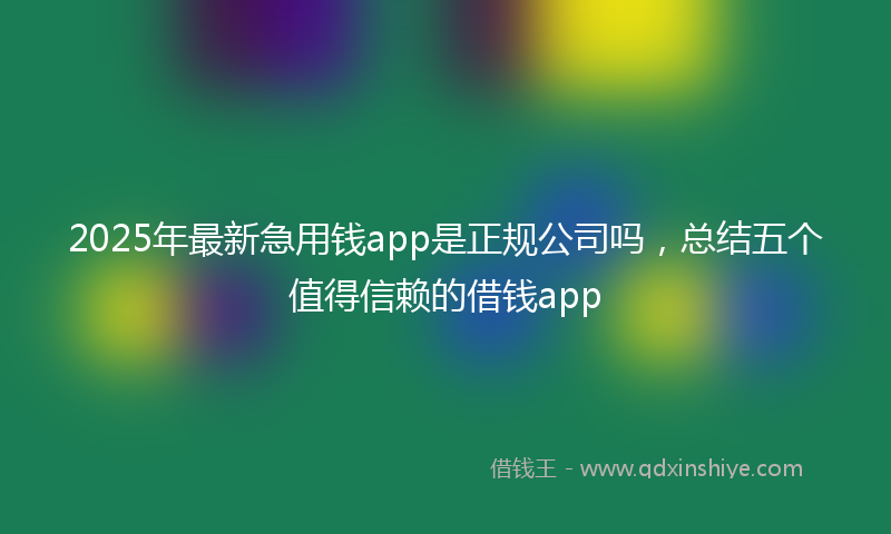 2025年最新急用钱app是正规公司吗，总结五个值得信赖的借钱app