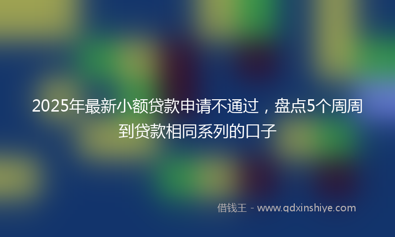 2025年最新小额贷款申请不通过，盘点5个周周到贷款相同系列的口子