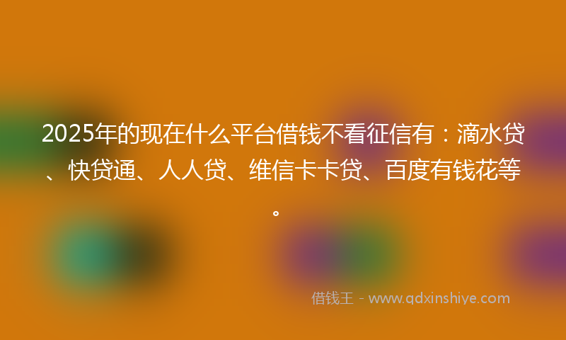2025年的现在什么平台借钱不看征信有：滴水贷、快贷通、人人贷、维信卡卡贷、百度有钱花等。