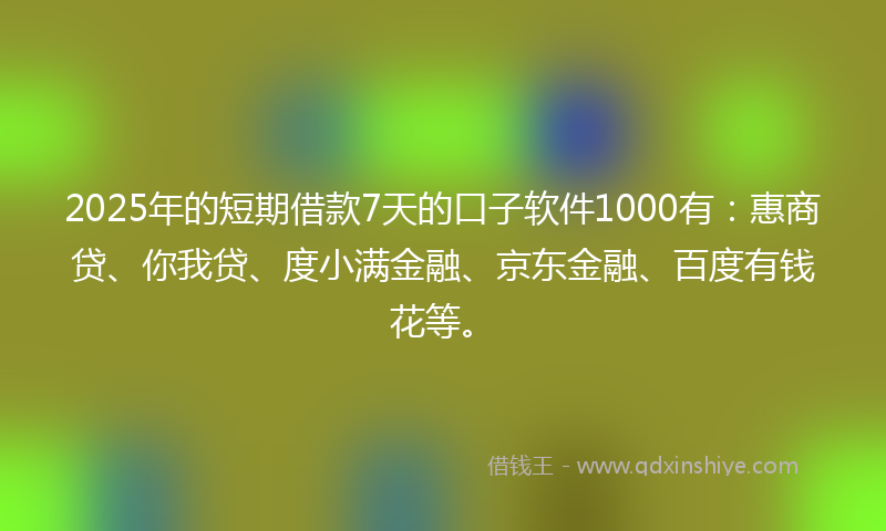 2025年的短期借款7天的口子软件1000有：惠商贷、你我贷、度小满金融、京东金融、百度有钱花等。